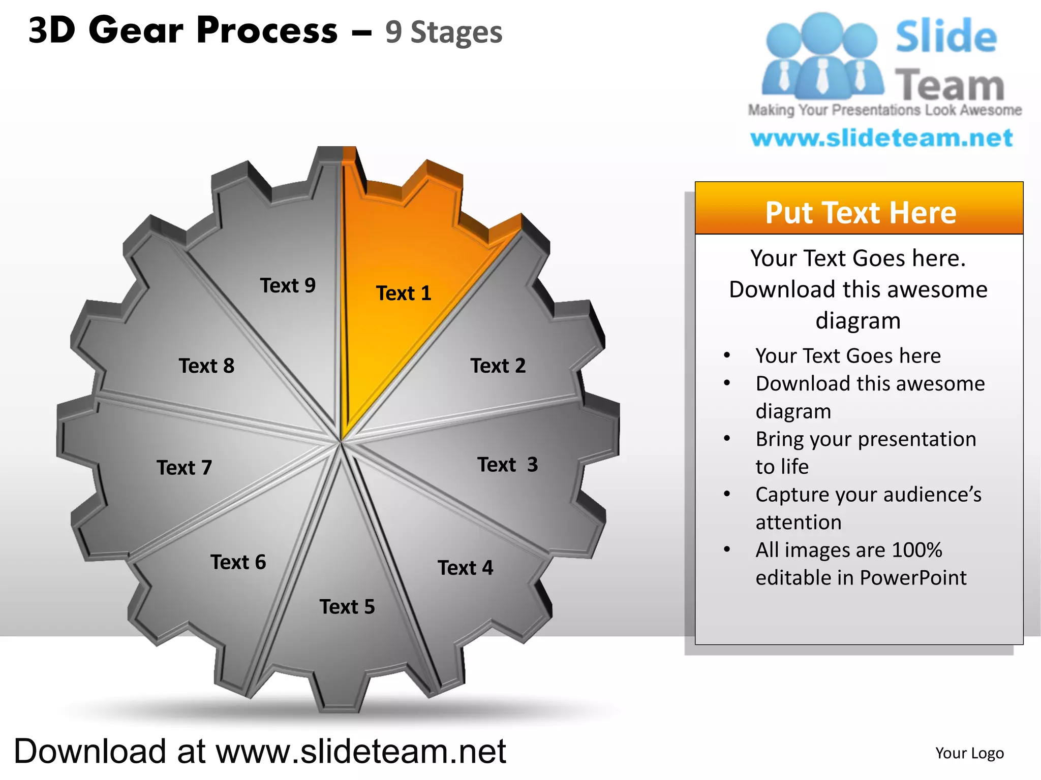 3D Gear Process – 9 Stages



                                                               Put Text Here
                                                            Your Text Goes here.
                   Text 9            Text 1                Download this awesome
                                                                  diagram
          Text 8                                 Text 2    •   Your Text Goes here
                                                           •   Download this awesome
                                                               diagram
                                                           •   Bring your presentation
        Text 7                                    Text 3       to life
                                                           •   Capture your audience’s
                                                               attention
                                                           •   All images are 100%
             Text 6                           Text 4           editable in PowerPoint
                            Text 5




Download at www.slideteam.net                                                   Your Logo
 