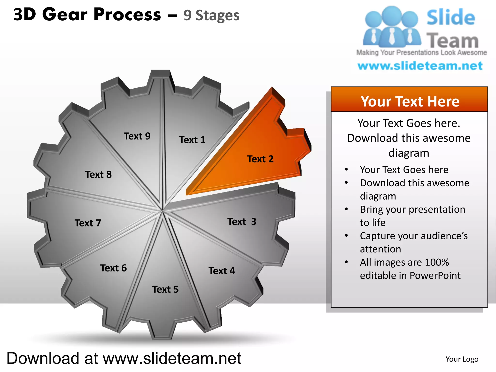 3D Gear Process – 9 Stages



                                                                    Your Text Here
                                                                 Your Text Goes here.
                   Text 9            Text 1                     Download this awesome
                                                       Text 2
                                                                       diagram
          Text 8                                                •   Your Text Goes here
                                                                •   Download this awesome
                                                                    diagram
                                                                •   Bring your presentation
        Text 7                                    Text 3            to life
                                                                •   Capture your audience’s
                                                                    attention
                                                                •   All images are 100%
             Text 6                           Text 4                editable in PowerPoint
                            Text 5




Download at www.slideteam.net                                                        Your Logo
 