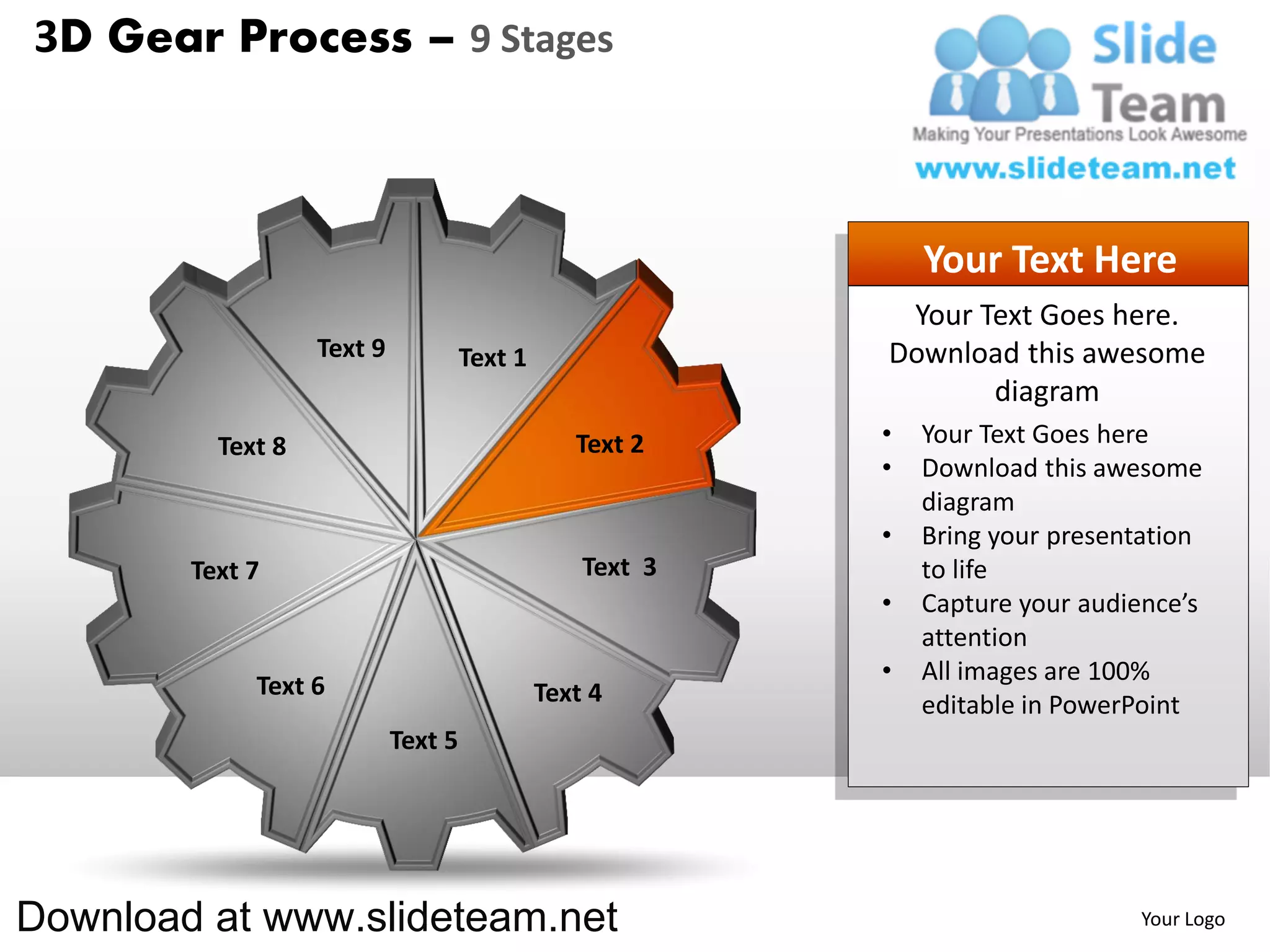 3D Gear Process – 9 Stages



                                                               Your Text Here
                                                            Your Text Goes here.
                   Text 9            Text 1                Download this awesome
                                                                  diagram
          Text 8                                 Text 2    •   Your Text Goes here
                                                           •   Download this awesome
                                                               diagram
                                                           •   Bring your presentation
        Text 7                                    Text 3       to life
                                                           •   Capture your audience’s
                                                               attention
                                                           •   All images are 100%
             Text 6                           Text 4           editable in PowerPoint
                            Text 5




Download at www.slideteam.net                                                   Your Logo
 