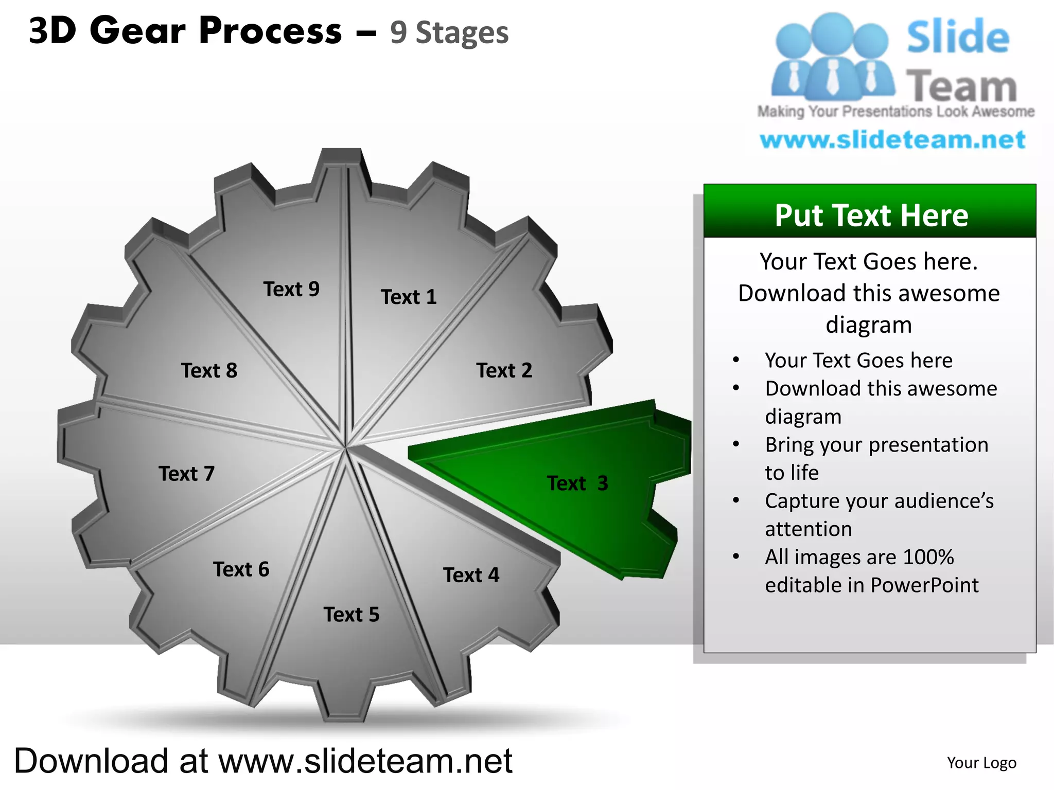 3D Gear Process – 9 Stages



                                                                       Put Text Here
                                                                    Your Text Goes here.
                   Text 9            Text 1                        Download this awesome
                                                                          diagram
          Text 8                                 Text 2            •   Your Text Goes here
                                                                   •   Download this awesome
                                                                       diagram
                                                                   •   Bring your presentation
        Text 7                                            Text 3       to life
                                                                   •   Capture your audience’s
                                                                       attention
                                                                   •   All images are 100%
             Text 6                           Text 4                   editable in PowerPoint
                            Text 5




Download at www.slideteam.net                                                           Your Logo
 