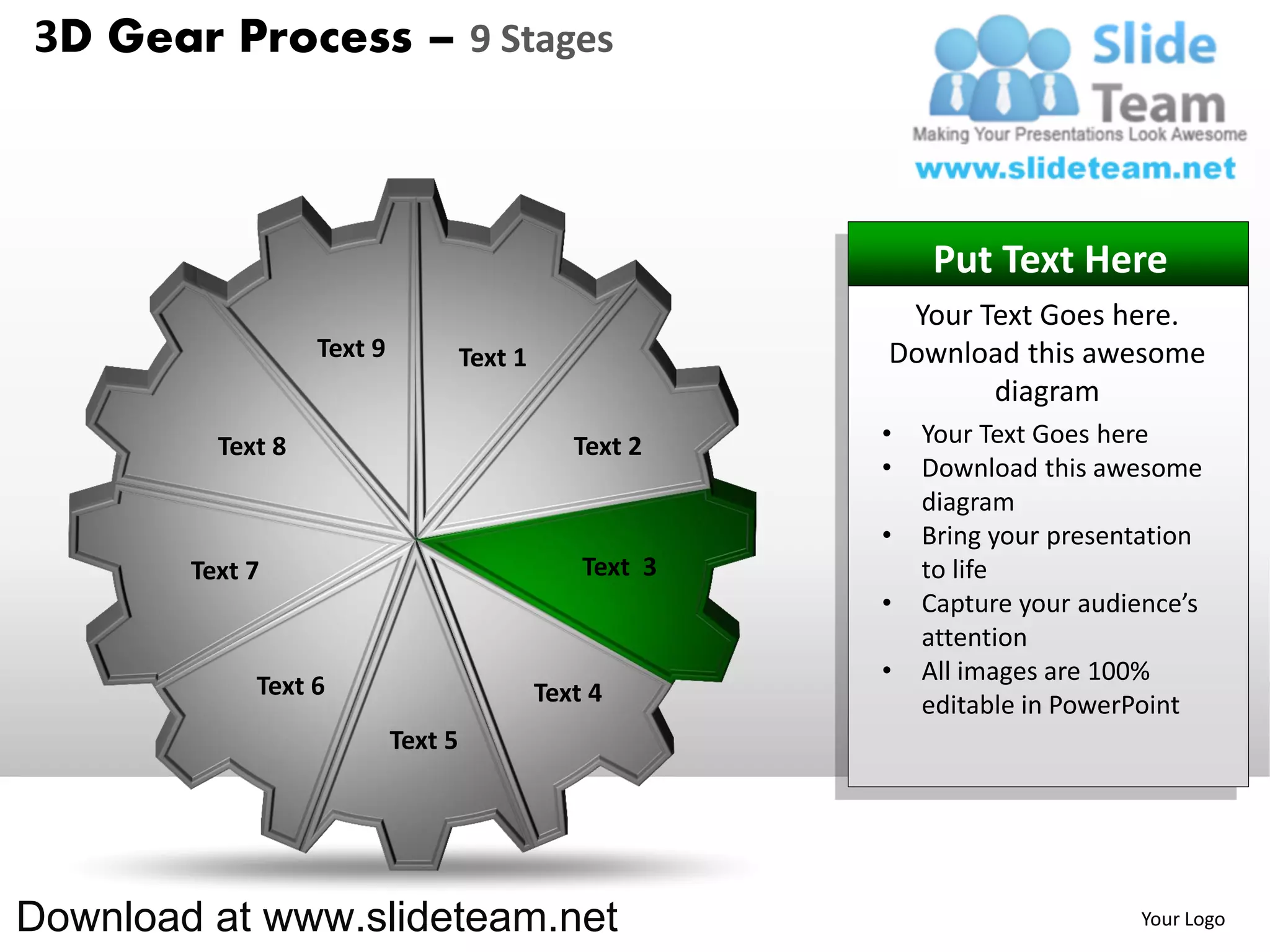 3D Gear Process – 9 Stages



                                                               Put Text Here
                                                            Your Text Goes here.
                   Text 9            Text 1                Download this awesome
                                                                  diagram
          Text 8                                 Text 2    •   Your Text Goes here
                                                           •   Download this awesome
                                                               diagram
                                                           •   Bring your presentation
        Text 7                                    Text 3       to life
                                                           •   Capture your audience’s
                                                               attention
                                                           •   All images are 100%
             Text 6                           Text 4           editable in PowerPoint
                            Text 5




Download at www.slideteam.net                                                   Your Logo
 