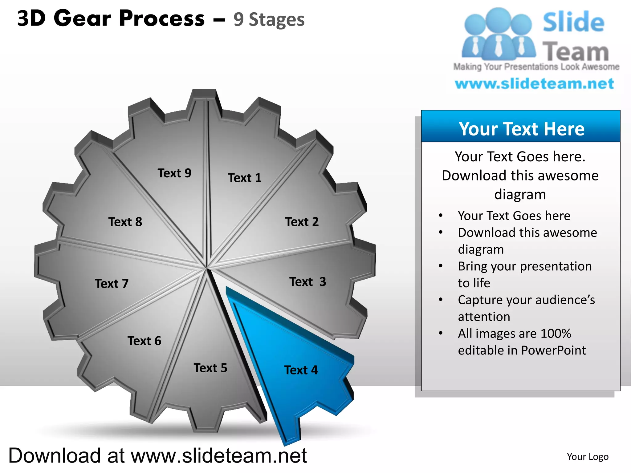 3D Gear Process – 9 Stages



                                                           Your Text Here
                                                        Your Text Goes here.
                   Text 9            Text 1            Download this awesome
                                                              diagram
          Text 8                              Text 2   •   Your Text Goes here
                                                       •   Download this awesome
                                                           diagram
                                                       •   Bring your presentation
        Text 7                                Text 3       to life
                                                       •   Capture your audience’s
                                                           attention
                                                       •   All images are 100%
             Text 6
                                                           editable in PowerPoint
                            Text 5            Text 4




Download at www.slideteam.net                                               Your Logo
 
