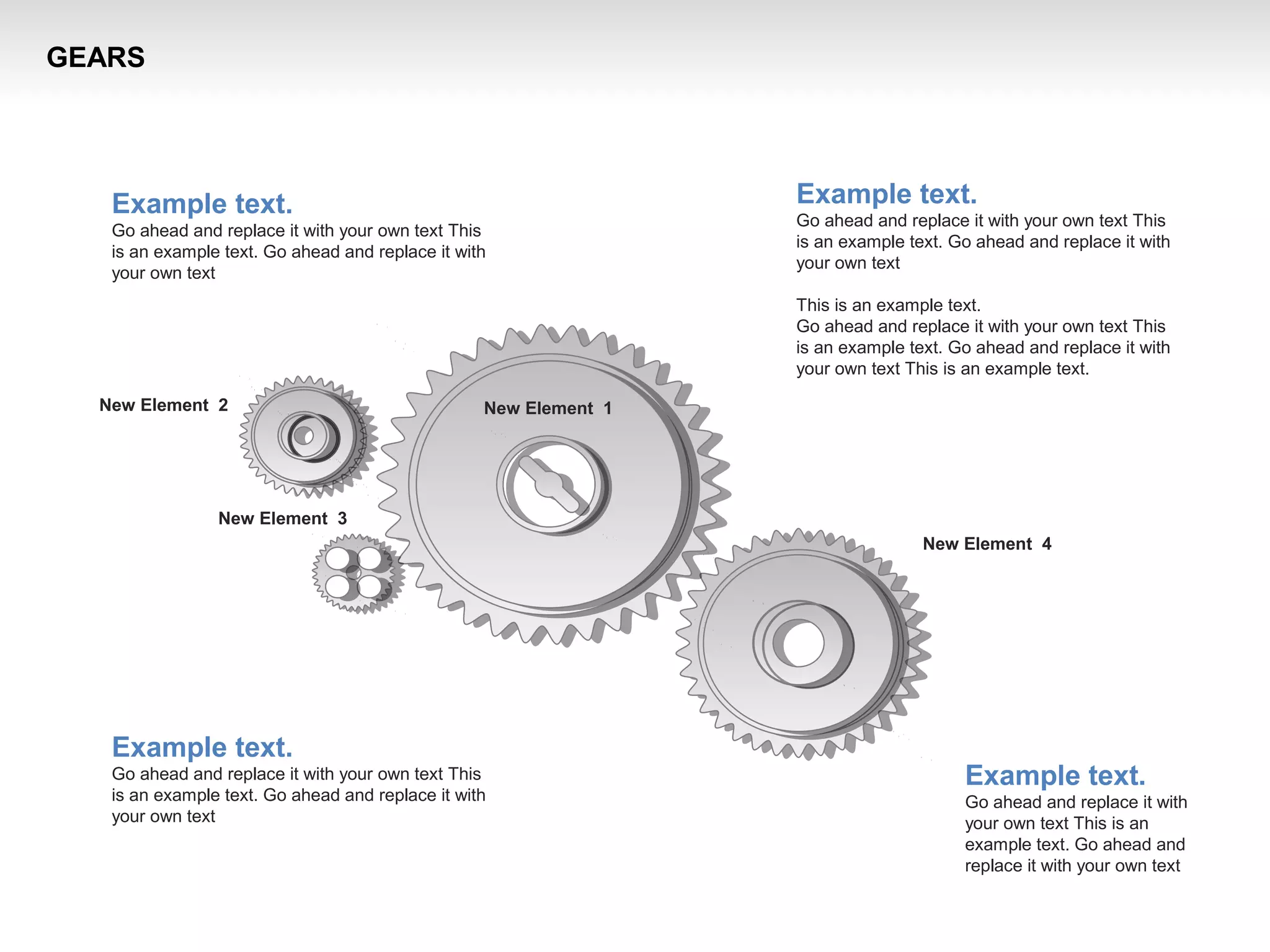 New Element 3
New Element 2
New Element 4
New Element 1
Example text.
Go ahead and replace it with your own text This
is an example text. Go ahead and replace it with
your own text
This is an example text.
Go ahead and replace it with your own text This
is an example text. Go ahead and replace it with
your own text This is an example text.
Example text.
Go ahead and replace it with your own text This
is an example text. Go ahead and replace it with
your own text
Example text.
Go ahead and replace it with your own text This
is an example text. Go ahead and replace it with
your own text
Example text.
Go ahead and replace it with
your own text This is an
example text. Go ahead and
replace it with your own text
GEARS
 