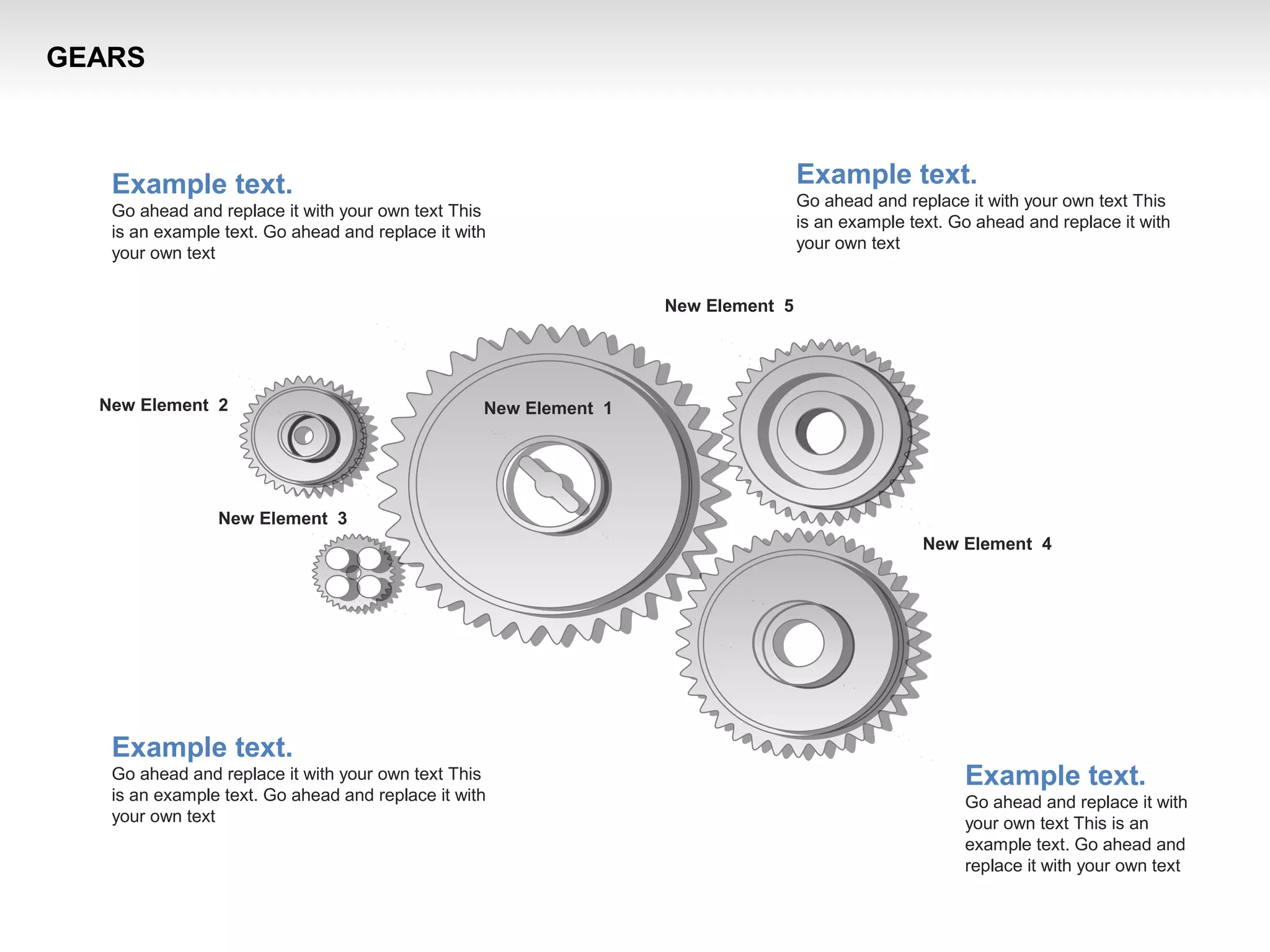 GEARS
New Element 3
New Element 2
New Element 4
New Element 1
New Element 5
Example text.
Go ahead and replace it with your own text This
is an example text. Go ahead and replace it with
your own text
Example text.
Go ahead and replace it with your own text This
is an example text. Go ahead and replace it with
your own text
Example text.
Go ahead and replace it with your own text This
is an example text. Go ahead and replace it with
your own text
Example text.
Go ahead and replace it with
your own text This is an
example text. Go ahead and
replace it with your own text
 