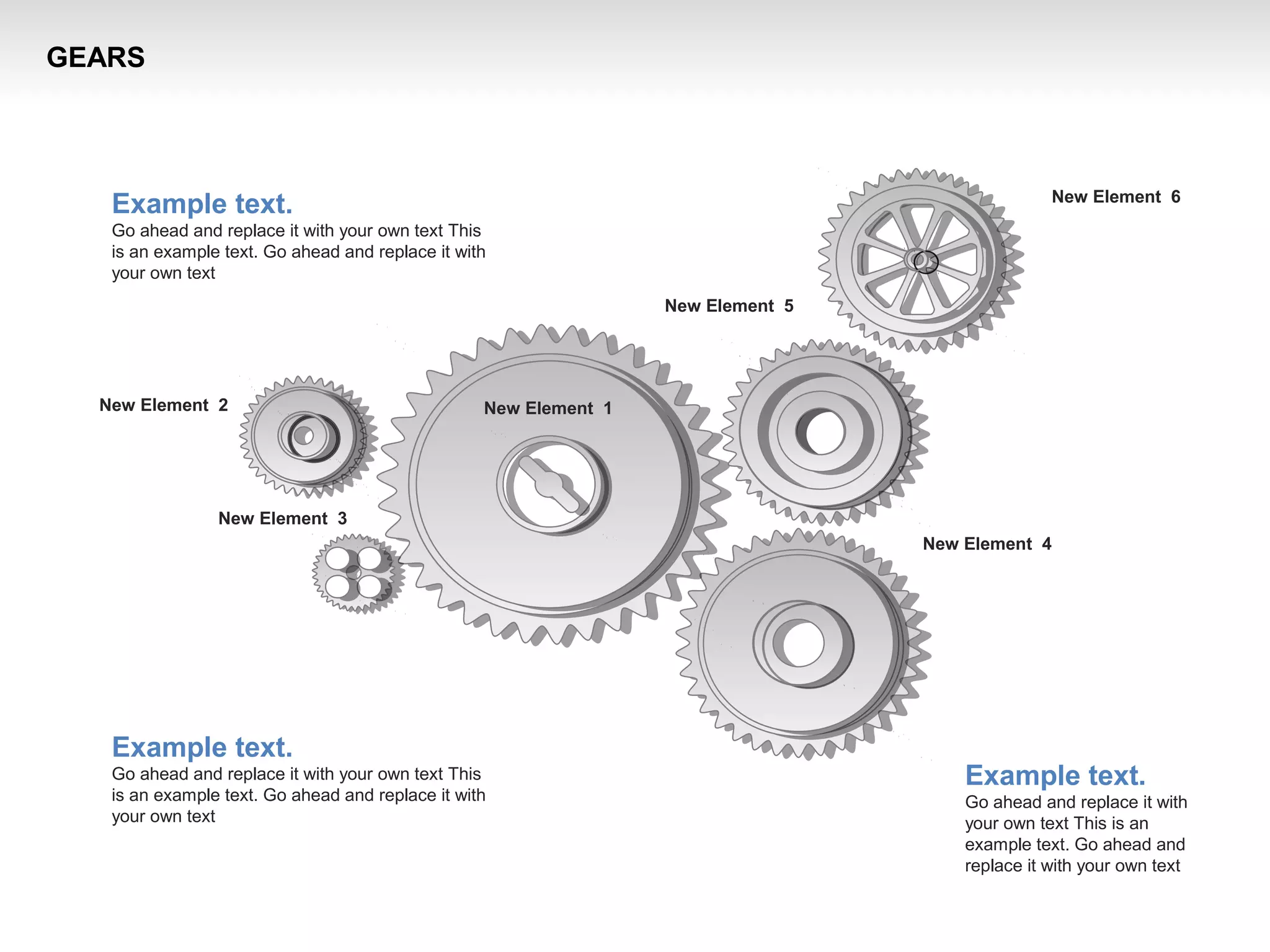 New Element 3
New Element 2
New Element 4
New Element 1
New Element 5
New Element 6
Example text.
Go ahead and replace it with your own text This
is an example text. Go ahead and replace it with
your own text
Example text.
Go ahead and replace it with your own text This
is an example text. Go ahead and replace it with
your own text
Example text.
Go ahead and replace it with
your own text This is an
example text. Go ahead and
replace it with your own text
GEARS
 