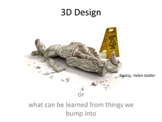 3D Design
or
what can be learned from things we
bump into
Banksy, Fallen Soldier
 