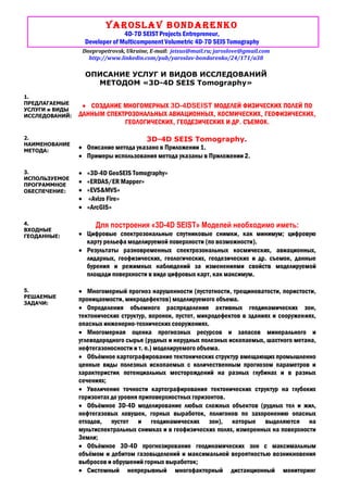 Yaroslav Bondarenko
4D-7D SEIST Projects Entrepreneur,
Developer of Multicomponent Volumetric 4D-7D SEIS Tomography
Dnepropetrovsk, Ukraine, E-mail: jeisus@mail.ru; jaroslove@gmail.com
http://www.linkedin.com/pub/yaroslav-bondarenko/24/171/a38
ОПИСАНИЕ УСЛУГ И ВИДОВ ИССЛЕДОВАНИЙ
МЕТОДОМ «3D-4D SEIS Tomography»
1.
ПРЕДЛАГАЕМЫЕ
УСЛУГИ и ВИДЫ
ИССЛЕДОВАНИЙ:
СОЗДАНИЕ МНОГОМЕРНЫХ 3D-4DSEIST МОДЕЛЕЙ ФИЗИЧЕСКИХ ПОЛЕЙ ПО
ДАННЫМ СПЕКТРОЗОНАЛЬНЫХ АВИАЦИОННЫХ, КОСМИЧЕСКИХ, ГЕОФИЗИЧЕСКИХ,
ГЕОЛОГИЧЕСКИХ, ГЕОДЕЗИЧЕСКИХ И ДР. СЪЕМОК.
2.
НАИМЕНОВАНИЕ
МЕТОДА:
3D-4D SEIS Tomography.
Описание метода указано в Приложении 1.
Примеры использования метода указаны в Приложении 2.
3.
ИСПОЛЬЗУЕМОЕ
ПРОГРАММНОЕ
ОБЕСПЕЧЕНИЕ:
«3D-4D GeoSEIS Tomography»
«ERDAS/ER Mapper»
«EVS&MVS»
«Avizo Fire»
«ArcGIS»
4.
ВХОДНЫЕ
ГЕОДАННЫЕ:
Для построения «3D-4D SEIST» Моделей необходимо иметь:
Цифровые спектрозональные спутниковые снимки, как минимум; цифровую
карту рельефа моделируемой поверхности (по возможности).
Результаты разновременных спектрозональных космических, авиационных,
лидарных, геофизических, геологических, геодезических и др. съемок, данные
бурения и режимных наблюдений за изменениями свойств моделируемой
площади поверхности в виде цифровых карт, как максимум.
5.
РЕШАЕМЫЕ
ЗАДАЧИ:
Многомерный прогноз нарушенности (пустотности, трещиноватости, пористости,
проницаемости, микродефектов) моделируемого объема.
Определения объемного распределения активных геодинамических зон,
тектонических структур, воронок, пустот, микродефектов в зданиях и сооружениях,
опасных инженерно-технических сооружениях.
Многомерная оценка прогнозных ресурсов и запасов минерального и
углеводородного сырья (рудных и нерудных полезных ископаемых, шахтного метана,
нефтегазоносности и т. п.) моделируемого объема.
Объёмное картографирование тектонических структур вмещающих промышленно
ценные виды полезных ископаемых с количественным прогнозом параметров и
характеристик потенциальных месторождений на разных глубинах и в разных
сечениях;
Увеличение точности картографирования тектонических структур на глубоких
горизонтах до уровня приповерхностных горизонтов.
Объёмное 3D-4D моделирование любых сложных объектов (рудных тел и жил,
нефтегазовых ловушек, горных выработок, полигонов по захоронению опасных
отходов, пустот и геодинамических зон), которые выделяются на
мультиспектральных снимках и в геофизических полях, измеренных на поверхности
Земли;
Объёмное 3D-4D прогнозирование геодинамических зон с максимальным
объёмом и дебитом газовыделений и максимальной вероятностью возникновения
выбросов и обрушений горных выработок;
Системный непрерывный многофакторный дистанционный мониторинг
 
