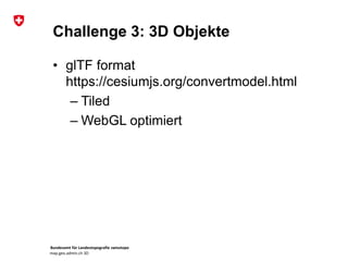 Bundesamt für Landestopografie swisstopo
map.geo.admin.ch 3D
Challenge 3: 3D Objekte
• glTF format
https://cesiumjs.org/convertmodel.html
– Tiled
– WebGL optimiert
 