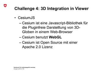 Bundesamt für Landestopografie swisstopo
map.geo.admin.ch 3D
Challenge 4: 3D Integration in Viewer
• CesiumJS
– Cesium ist eine Javascript-Bibliothek für
die Pluginfreie Darstelllung von 3D-
Globen in einem Web-Browser
– Cesium benutzt WebGL
– Cesium ist Open Source mit einer
Apache 2.0 Lizenz
 