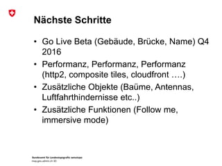Bundesamt für Landestopografie swisstopo
map.geo.admin.ch 3D
Nächste Schritte
• Go Live Beta (Gebäude, Brücke, Name) Q4
2016
• Performanz, Performanz, Performanz
(http2, composite tiles, cloudfront ….)
• Zusätzliche Objekte (Baüme, Antennas,
Luftfahrthindernisse etc..)
• Zusätzliche Funktionen (Follow me,
immersive mode)
 