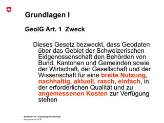 Bundesamt für Landestopografie swisstopo
map.geo.admin.ch 3D
Grundlagen I
GeoIG Art. 1 Zweck
Dieses Gesetz bezweckt, dass Geodaten
über das Gebiet der Schweizerischen
Eidgenossenschaft den Behörden von
Bund, Kantonen und Gemeinden sowie
der Wirtschaft, der Gesellschaft und der
Wissenschaft für eine breite Nutzung,
nachhaltig, aktuell, rasch, einfach, in
der erforderlichen Qualität und zu
angemessenen Kosten zur Verfügung
stehen
 
