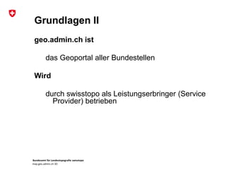 Bundesamt für Landestopografie swisstopo
map.geo.admin.ch 3D
Grundlagen II
geo.admin.ch ist
das Geoportal aller Bundestellen
Wird
durch swisstopo als Leistungserbringer (Service
Provider) betrieben
 