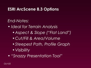 ESRI ArcScene 8.3 Options 
End-Notes: 
• Ideal for Terrain Analysis 
•Aspect & Slope (“Flat Land”) 
•Cut/Fill & Area/Volume 
•Steepest Path, Profile Graph 
•Visibility 
• “Snazzy Presentation Tool” 
Oct-03 
 