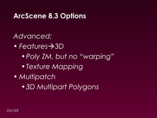 ArcScene 8.3 Options 
Advanced: 
• Features3D 
•Poly ZM, but no “warping” 
•Texture Mapping 
• Multipatch 
•3D Multipart Polygons 
Oct-03 
 