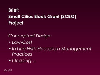 Brief: 
Small Cities Block Grant (SCBG) 
Project 
Conceptual Design: 
• Low-Cost 
• In Line With Floodplain Management 
Practices 
• Ongoing… 
Oct-03 
 