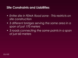 Site Constraints and Liabilities 
• Entire site in FEMA flood zone - This restricts on 
site construction 
• 3 different bridges serving the same area in a 
span of just 170 meters 
• 3 roads connecting the same points in a span 
of just 60 meters 
Oct-03 
 
