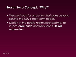 Search for a Concept: “Why?” 
• We must look for a solution that goes beyond 
solving the City’s short-term needs. 
• Design in the public realm must attempt to 
inspire civic pride and facilitate cultural 
expression 
Oct-03 
 