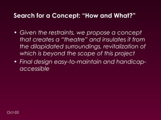 Search for a Concept: “How and What?” 
• Given the restraints, we propose a concept 
that creates a “theatre” and insulates it from 
the dilapidated surroundings, revitalization of 
which is beyond the scope of this project 
• Final design easy-to-maintain and handicap-accessible 
Oct-03 
 