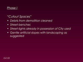 Phase I 
“Cutout Spaces” 
• Debris from demolition cleaned 
• Street-benches 
• Street-lights already in possession of City used 
• Gentle artificial slopes with landscaping as 
suggested 
Oct-03 
 