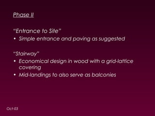 Phase II 
“Entrance to Site” 
• Simple entrance and paving as suggested 
“Stairway” 
• Economical design in wood with a grid-lattice 
covering 
• Mid-landings to also serve as balconies 
Oct-03 
 