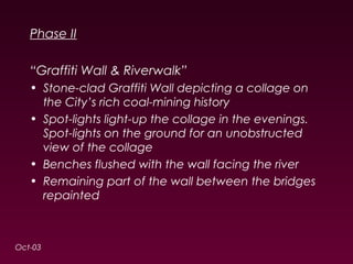 Phase II 
“Graffiti Wall & Riverwalk” 
• Stone-clad Graffiti Wall depicting a collage on 
the City’s rich coal-mining history 
• Spot-lights light-up the collage in the evenings. 
Spot-lights on the ground for an unobstructed 
view of the collage 
• Benches flushed with the wall facing the river 
• Remaining part of the wall between the bridges 
repainted 
Oct-03 
 