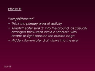 Phase III 
“Amphitheater” 
• This is the primary area of activity 
• Amphitheater sunk 2’ into the ground, as casually 
arranged brick-steps circle a sand-pit, with 
beams as light-posts on the outside edge 
• Hidden storm-water drain flows into the river 
Oct-03 
 