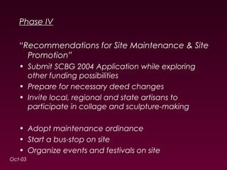 Phase IV 
“Recommendations for Site Maintenance & Site 
Promotion” 
• Submit SCBG 2004 Application while exploring 
other funding possibilities 
• Prepare for necessary deed changes 
• Invite local, regional and state artisans to 
participate in collage and sculpture-making 
• Adopt maintenance ordinance 
• Start a bus-stop on site 
• Organize events and festivals on site 
Oct-03 
 