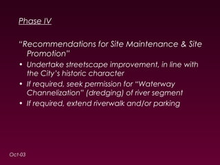 Phase IV 
“Recommendations for Site Maintenance & Site 
Promotion” 
• Undertake streetscape improvement, in line with 
the City’s historic character 
• If required, seek permission for “Waterway 
Channelization” (dredging) of river segment 
• If required, extend riverwalk and/or parking 
Oct-03 
 