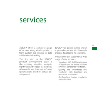 services

                                                                                    11
3DGIS™ offers a complete range         3DGIS™ has gained a deep knowl-
of services along with its products,   edge and experience in data elab-
from custom GIS design to data         oration, developing its solutions.
validation and testing.
                                       We can offer our customers a wide
The first step in the 3DGIS™           range of data services:
product development cycle is             •	 Standards (ISO, OGC) and region-
the existing situation analysis,            al regulations (ie. IntesaGIS, ISTAT,
tightly tied with needs assessment.         DM2001) coherence validation.
Afterwards, we draw up software          •	 Quality and correctness data
specifications used for actual de-          validation with topologic and
velopment.                                  geometric restrictions.
                                         •	 GeoDatabase design, population
                                            and validation.
 