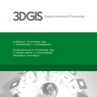 Via Bibione 6 - 35142 Padova - Italy
T. +39 049.8670037 - F. +39 049.8826203

Via del Commercio 43 - 45100 Rovigo - Italy
T. +39 0425.1666020 - F. +39 0232.066568
info@3dgis.it - www.3dgis.it
 