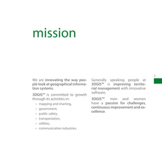 mission

                                                                      3
We are innovating the way peo-      Generally speaking people at
ple look at geographical informa-   3DGIS™ is improving territo-
tion systems.                       rial management with innovative
                                    software.
3DGIS™ is committed to growth
through its activities in:          3DGIS™’ men and women
 •	   mapping and charting,         have a passion for challenges,
 •	   government,                   continuous improvement and ex-
                                    cellence.
 •	   public safety,
 •	   transportation,
 •	   utilities,
 •	   communication industries.
 