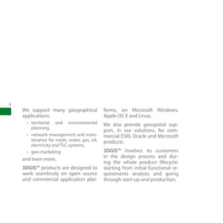 6
    We support many geographical              forms, on Microsoft Windows,
    applications:                             Apple OS X and Linux.
     •	 territorial and environmental         We also provide geospatial sup-
        planning,
                                              port, in our solutions, for com-
     •	 network management and main-          mercial ESRI, Oracle and Microsoft
        tenance for roads, water, gas, oil,   products.
        electricity and TLC systems,
     •	 geo-marketing                         3DGIS™ involves its customers
                                              in the design process and dur-
    and even more.
                                              ing the whole product lifecycle:
    3DGIS™ products are designed to           starting from initial functional re-
    work seamlessly on open source            quirements analysis and going
    and commercial application plat-          through start-up and production.
 