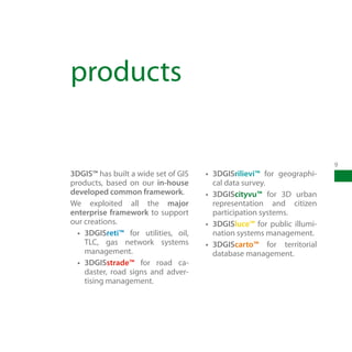products

                                                                         9
3DGIS™ has built a wide set of GIS    •	 3DGISrilievi™ for geographi-
products, based on our in-house          cal data survey.
developed common framework.           •	 3DGIScityvu™ for 3D urban
We exploited all the major               representation and citizen
enterprise framework to support          participation systems.
our creations.                        •	 3DGISluce™ for public illumi-
  •	 3DGISreti™ for utilities, oil,      nation systems management.
     TLC, gas network systems         •	 3DGIScarto™ for territorial
     management.                         database management.
  •	 3DGISstrade™ for road ca-
     daster, road signs and adver-
     tising management.
 