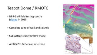 Teapot Dome / RMOTC
• NPR-3 oil field testing centre
(closed in 2015)
• Complete suite of well and seismic
• Subsurface reservoir flow model
• ArcGIS Pro & Geocap extension