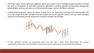 • The viewer wears linearly polarized eyeglasses which also contain a pair of orthogonal polarizing filters oriented
the same as the projector. As each filter only passes light which is similarly polarized and blocks the orthogonally
polarized light, each eye only sees one of the projected images, and the 3D effect is achieved.
• Linearly polarized glasses require the viewer to keep his or her head level, as tilting of the viewing filters will
cause the images of the left and right channels to bleed over to the opposite channel. This can make prolonged
viewing uncomfortable as head movement is limited to maintain the 3D effect.
• A linear polarizer converts an unpolarized beam into one with a single linear polarization. The vertical
components of all waves are transmitted, while the horizontal components are absorbed and reflected.
 