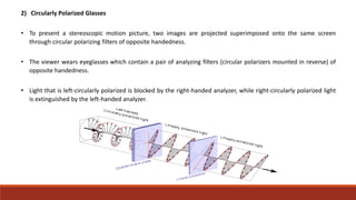 2) Circularly Polarized Glasses
• To present a stereoscopic motion picture, two images are projected superimposed onto the same screen
through circular polarizing filters of opposite handedness.
• The viewer wears eyeglasses which contain a pair of analyzing filters (circular polarizers mounted in reverse) of
opposite handedness.
• Light that is left-circularly polarized is blocked by the right-handed analyzer, while right-circularly polarized light
is extinguished by the left-handed analyzer.
 