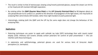 • The result is similar to that of stereoscopic viewing using linearly polarized glasses, except the viewer can tilt his
or her head and still maintain left/right separation.
• By rotating either the QWP (Quarter Wave Plate) or the LPF (Linearly Polarized Filter) by 90 degrees about an
axis perpendicular to its surface (i.e. parallel to the direction of propagation of the light wave), one may build an
analyzing filter which blocks left-handed, rather than right-handed circularly polarized light.
• Interestingly, rotating both the QWP and the LPF by the same angle does not change the behaviour of the
analyzing filter.
Applications
• Polarizing techniques are easier to apply with cathode ray tube (CRT) technology than with Liquid crystal
display (LCD). Ordinary LCD screens already contain polarizers for control of pixel presentation — this can
interfere with these techniques.
• In optometry and ophthalmology, polarized glasses are used for various tests of binocular depth
perception (i.e. stereopsis).
 