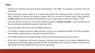 History
• Polarized 3-D projection was demonstrated experimentally in the 1890s. The projectors used Nicol Prisms for
polarization.
• Packs of thin glass sheets, angled so as to reflect away light of the unwanted polarity, served as the viewing
filters. Polarized 3-D glasses only became practical after the invention of Polaroid plastic sheet polarizers
by Edwin Land, who was privately demonstrating their use for projecting and viewing 3-D images in 1934.
• They were first used to show a 3-D movie to the general public at "Polaroid on Parade", a New York Museum of
Science and Industry exhibit that opened in December 1936.
• Linear polarization was standard into the 1980s and beyond.
• In the 2000s, computer animation, digital projection, and the use of sophisticated IMAX 70 mm film projectors,
have created an opportunity for a new wave of polarized 3D films.
• In the 2000s, RealD Cinema and MasterImage 3D were introduced, both using circular polarization.
• At IBC 2011 in Amsterdam RAI several companies, including Sony, Panasonic, JVC & others highlighted their
upcoming 3D stereoscopic product portfolios for both the professional and consumer markets to use the same
polarization technique as RealD 3D Cinema uses for stereoscopy.
 