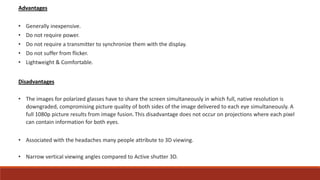 Advantages
• Generally inexpensive.
• Do not require power.
• Do not require a transmitter to synchronize them with the display.
• Do not suffer from flicker.
• Lightweight & Comfortable.
Disadvantages
• The images for polarized glasses have to share the screen simultaneously in which full, native resolution is
downgraded, compromising picture quality of both sides of the image delivered to each eye simultaneously. A
full 1080p picture results from image fusion. This disadvantage does not occur on projections where each pixel
can contain information for both eyes.
• Associated with the headaches many people attribute to 3D viewing.
• Narrow vertical viewing angles compared to Active shutter 3D.
 