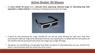 Active Shutter 3D Glasses
• An active shutter 3D system (a.k.a. alternate frame sequencing, alternate image, AI, alternating field, field
sequential or eclipse method) is a technique of displaying stereoscopic 3D images.
• It works by only presenting the image intended for the left eye while blocking the right eye's view, then
presenting the right-eye image while blocking the left eye, and repeating this so rapidly that the interruptions do
not interfere with the perceived fusion of the two images into a single 3D image.
• The glasses are controlled by a timing signal that allows the glasses to alternately block one eye, and then the
other, in synchronization with the refresh rate of the screen.
 