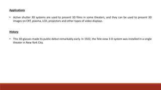 Applications
• Active shutter 3D systems are used to present 3D films in some theaters, and they can be used to present 3D
images on CRT, plasma, LCD, projectors and other types of video displays.
History
• This 3D glasses made its public debut remarkably early. In 1922, the Tele view 3-D system was installed in a single
theater in New York City.
 