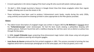 • A recent application is for stereo imaging of the heart using 3D ultra-sound with plastic red/cyan glasses.
• On April 1, 2010, Google launched a feature in Google Street View that shows anaglyphs rather than regular
images, allowing users to see the streets in 3D.
• These techniques have been used to produce 3-dimensional comic books, mostly during the early 1950s,
using carefully constructed line drawings printed in colors appropriate to the filter glasses provided.
History
• The oldest known description of anaglyph images was written in August 1853 by W. Rollmann in Stargard about
his "Farbenstereoscope" (color stereoscope). He had the best results viewing a yellow/blue drawing with
red/blue glasses. Rollmann found that with a red/blue drawing the red lines were not as distinct as yellow lines
through the blue glass.
• In 1858, Joseph D'Almeida began projecting three-dimensional magic lantern slide shows using red and green
filters with the audience wearing red and green goggles.
• Louis Ducos du Hauron produced the first printed anaglyphs in 1891. This process consisted of printing the two
negatives which form a stereoscopic photograph on to the same paper, one in blue (or green), one in red.
 