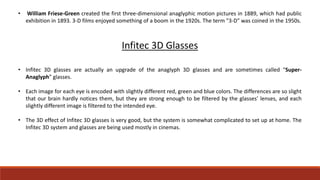 • William Friese-Green created the first three-dimensional anaglyphic motion pictures in 1889, which had public
exhibition in 1893. 3-D films enjoyed something of a boom in the 1920s. The term "3-D" was coined in the 1950s.
Infitec 3D Glasses
• Infitec 3D glasses are actually an upgrade of the anaglyph 3D glasses and are sometimes called “Super-
Anaglyph” glasses.
• Each image for each eye is encoded with slightly different red, green and blue colors. The differences are so slight
that our brain hardly notices them, but they are strong enough to be filtered by the glasses’ lenses, and each
slightly different image is filtered to the intended eye.
• The 3D effect of Infitec 3D glasses is very good, but the system is somewhat complicated to set up at home. The
Infitec 3D system and glasses are being used mostly in cinemas.
 