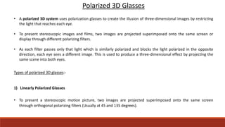 Polarized 3D Glasses
• A polarized 3D system uses polarization glasses to create the illusion of three-dimensional images by restricting
the light that reaches each eye.
• To present stereoscopic images and films, two images are projected superimposed onto the same screen or
display through different polarizing filters.
• As each filter passes only that light which is similarly polarized and blocks the light polarized in the opposite
direction, each eye sees a different image. This is used to produce a three-dimensional effect by projecting the
same scene into both eyes.
Types of polarized 3D glasses:-
1) Linearly Polarized Glasses
• To present a stereoscopic motion picture, two images are projected superimposed onto the same screen
through orthogonal polarizing filters (Usually at 45 and 135 degrees).
 