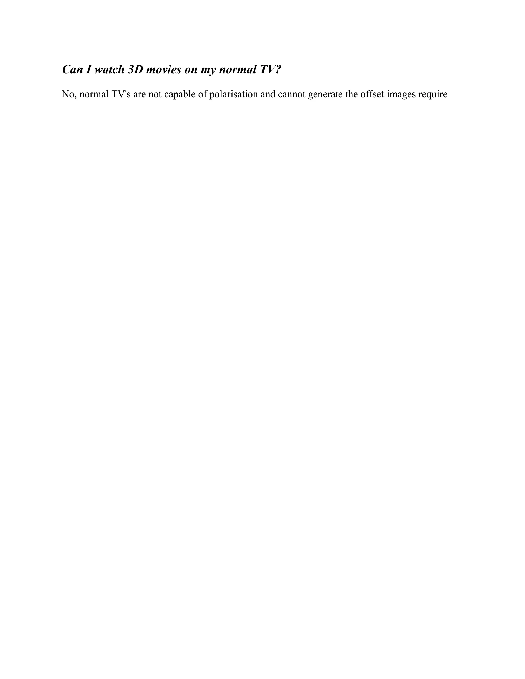 Can I watch 3D movies on my normal TV?
No, normal TV's are not capable of polarisation and cannot generate the offset images require
 