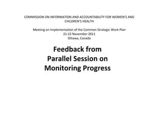 COMMISSION ON INFORMATION AND ACCOUNTABILITY FOR WOMEN’S AND
                     CHILDREN’S HEALTH

    Meeting on Implementation of the Common Strategic Work Plan
                      21-22 November 2011
                         Ottawa, Canada


             Feedback from
           Parallel Session on
           Monitoring Progress
 