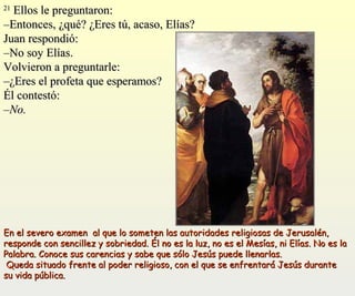 2211 EEllllooss llee pprreegguunnttaarroonn:: 
––EEnnttoonncceess,, ¿qquuéé?? ¿EErreess ttúú,, aaccaassoo,, EEllííaass?? 
JJuuaann rreessppoonnddiióó:: 
––NNoo ssooyy EEllííaass.. 
VVoollvviieerroonn aa pprreegguunnttaarrllee:: 
––¿EErreess eell pprrooffeettaa qquuee eessppeerraammooss?? 
ÉÉll ccoonntteessttóó:: 
––NNoo.. 
EEnn eell sseevveerroo eexxaammeenn aall qquuee lloo ssoommeetteenn llaass aauuttoorriiddaaddeess rreelliiggiioossaass ddee JJeerruussaalléénn,, 
rreessppoonnddee ccoonn sseenncciilllleezz yy ssoobbrriieeddaadd.. ÉÉll nnoo eess llaa lluuzz,, nnoo eess eell MMeessííaass,, nnii EEllííaass.. NNoo eess llaa 
PPaallaabbrraa.. CCoonnooccee ssuuss ccaarreenncciiaass yy ssaabbee qquuee ssóólloo JJeessúúss ppuueeddee lllleennaarrllaass.. 
QQuueeddaa ssiittuuaaddoo ffrreennttee aall ppooddeerr rreelliiggiioossoo,, ccoonn eell qquuee ssee eennffrreennttaarráá JJeessúúss dduurraannttee 
ssuu vviiddaa ppúúbblliiccaa.. 
 