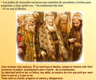 1199 LLooss jjuuddííooss ddee JJeerruussaalléénn eennvviiaarroonn uunnaa ccoommiissiióónn ddee ssaacceerrddootteess yy lleevviittaass ppaarraa 
pprreegguunnttaarr aa JJuuaann qquuiiéénn eerraa.. 2200 SSuu tteessttiimmoonniioo ffuuee ééssttee:: 
––YYoo nnoo ssooyy eell MMeessííaass.. 
JJuuaann rreecchhaazzaa ttooddoo eeqquuíívvooccoo.. ÉÉll nnoo ssuussttiittuuyyee aall MMeessííaass,, aauunnqquuee llee hhuubbiieerree ssiiddoo ffáácciill 
ccoonnvveenncceerr aall ppuueebblloo --pprreeddiissppuueessttoo ppaarraa ccrreeeerrllee--,, ddee ssuu mmeessiiaanniissmmoo.. 
SSuu iiddeennttiiddaadd eessttáá eenn sseerr uunn íínnddiiccee,, uunnaa sseeññaall,, uunn aannuunncciioo ddee oottrroo qquuee eessttáá ppoorr vveenniirr.. 
SSaabbee lloo qquuee eess yy lloo qquuee nnoo eess.. 
TTiieennee ccllaarraa ssuu mmiissiióónn:: pprreeppaarraarr eell ccaammiinnoo yy ddeessaappaarreecceerr.. 
 