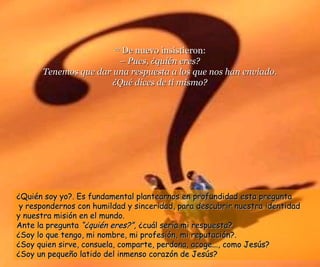 2222 DDee nnuueevvoo iinnssiissttiieerroonn:: 
–– PPuueess,, ¿qquuiiéénn eerreess?? 
TTeenneemmooss qquuee ddaarr uunnaa rreessppuueessttaa aa llooss qquuee nnooss hhaann eennvviiaaddoo.. 
¿QQuuéé ddiicceess ddee ttii mmiissmmoo?? 
¿QQuuiiéénn ssooyy yyoo??.. EEss ffuunnddaammeennttaall ppllaanntteeaarrnnooss eenn pprrooffuunnddiiddaadd eessttaa pprreegguunnttaa 
yy rreessppoonnddeerrnnooss ccoonn hhuummiillddaadd yy ssiinncceerriiddaadd,, ppaarraa ddeessccuubbrriirr nnuueessttrraa iiddeennttiiddaadd 
yy nnuueessttrraa mmiissiióónn eenn eell mmuunnddoo.. 
AAnnttee llaa pprreegguunnttaa ““¿qquuiiéénn eerreess??””,, ¿ccuuááll sseerrííaa mmii rreessppuueessttaa??.. 
¿SSooyy lloo qquuee tteennggoo,, mmii nnoommbbrree,, mmii pprrooffeessiióónn,, mmii rreeppuuttaacciióónn??.. 
¿SSooyy qquuiieenn ssiirrvvee,, ccoonnssuueellaa,, ccoommppaarrttee,, ppeerrddoonnaa,, aaccooggee......,, ccoommoo JJeessúúss?? 
¿SSooyy uunn ppeeqquueeññoo llaattiiddoo ddeell iinnmmeennssoo ccoorraazzóónn ddee JJeessúúss?? 
 