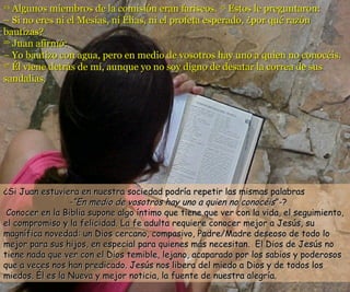 2244 AAllgguunnooss mmiieemmbbrrooss ddee llaa ccoommiissiióónn eerraann ffaarriisseeooss.. 2255 EEssttooss llee pprreegguunnttaarroonn:: 
–– SSii nnoo eerreess nnii eell MMeessííaass,, nnii EEllííaass,, nnii eell pprrooffeettaa eessppeerraaddoo,, ¿ppoorr qquuéé rraazzóónn 
bbaauuttiizzaass?? 
2266 JJuuaann aaffiirrmmóó:: 
–– YYoo bbaauuttiizzoo ccoonn aagguuaa,, ppeerroo eenn mmeeddiioo ddee vvoossoottrrooss hhaayy uunnoo aa qquuiieenn nnoo ccoonnooccééiiss.. 
2277 ÉÉll vviieennee ddeettrrááss ddee mmíí,, aauunnqquuee yyoo nnoo ssooyy ddiiggnnoo ddee ddeessaattaarr llaa ccoorrrreeaa ddee ssuuss 
ssaannddaalliiaass.. 
¿SSii JJuuaann eessttuuvviieerraa eenn nnuueessttrraa ssoocciieeddaadd ppooddrrííaa rreeppeettiirr llaass mmiissmmaass ppaallaabbrraass 
--““EEnn mmeeddiioo ddee vvoossoottrrooss hhaayy uunnoo aa qquuiieenn nnoo ccoonnooccééiiss””--?? 
CCoonnoocceerr eenn llaa BBiibblliiaa ssuuppoonnee aallggoo íínnttiimmoo qquuee ttiieennee qquuee vveerr ccoonn llaa vviiddaa,, eell sseegguuiimmiieennttoo,, 
eell ccoommpprroommiissoo yy llaa ffeelliicciiddaadd.. LLaa ffee aadduullttaa rreeqquuiieerree ccoonnoocceerr mmeejjoorr aa JJeessúúss,, ssuu 
mmaaggnnííffiiccaa nnoovveeddaadd:: uunn DDiiooss cceerrccaannoo,, ccoommppaassiivvoo,, PPaaddrree//MMaaddrree ddeesseeoossoo ddee ttooddoo lloo 
mmeejjoorr ppaarraa ssuuss hhiijjooss,, eenn eessppeecciiaall ppaarraa qquuiieenneess mmááss nneecceessiittaann.. EEll DDiiooss ddee JJeessúúss nnoo 
ttiieennee nnaaddaa qquuee vveerr ccoonn eell DDiiooss tteemmiibbllee,, lleejjaannoo,, aaccaappaarraaddoo ppoorr llooss ssaabbiiooss yy ppooddeerroossooss 
qquuee aa vveecceess nnooss hhaann pprreeddiiccaaddoo.. JJeessúúss nnooss lliibbeerraa ddeell mmiieeddoo aa DDiiooss yy ddee ttooddooss llooss 
mmiieeddooss.. ÉÉll eess llaa NNuueevvaa yy mmeejjoorr nnoottiicciiaa,, llaa ffuueennttee ddee nnuueessttrraa aalleeggrrííaa.. 
 